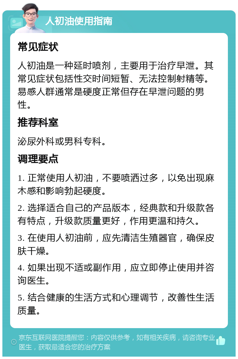 人初油使用指南 常见症状 人初油是一种延时喷剂，主要用于治疗早泄。其常见症状包括性交时间短暂、无法控制射精等。易感人群通常是硬度正常但存在早泄问题的男性。 推荐科室 泌尿外科或男科专科。 调理要点 1. 正常使用人初油，不要喷洒过多，以免出现麻木感和影响勃起硬度。 2. 选择适合自己的产品版本，经典款和升级款各有特点，升级款质量更好，作用更温和持久。 3. 在使用人初油前，应先清洁生殖器官，确保皮肤干燥。 4. 如果出现不适或副作用，应立即停止使用并咨询医生。 5. 结合健康的生活方式和心理调节，改善性生活质量。