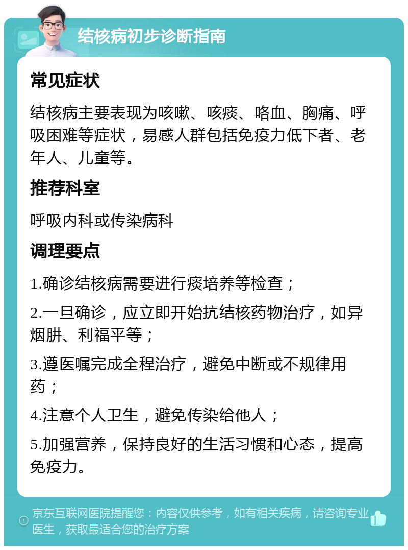 结核病初步诊断指南 常见症状 结核病主要表现为咳嗽、咳痰、咯血、胸痛、呼吸困难等症状，易感人群包括免疫力低下者、老年人、儿童等。 推荐科室 呼吸内科或传染病科 调理要点 1.确诊结核病需要进行痰培养等检查； 2.一旦确诊，应立即开始抗结核药物治疗，如异烟肼、利福平等； 3.遵医嘱完成全程治疗，避免中断或不规律用药； 4.注意个人卫生，避免传染给他人； 5.加强营养，保持良好的生活习惯和心态，提高免疫力。