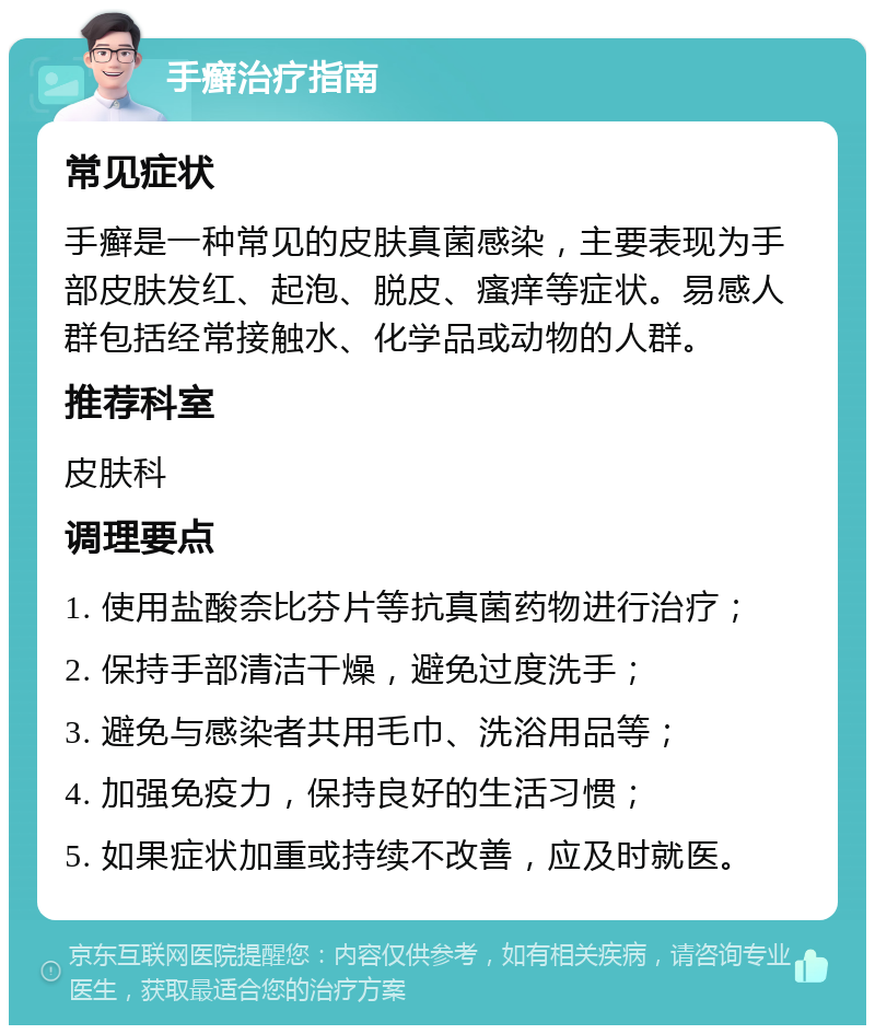 手癣治疗指南 常见症状 手癣是一种常见的皮肤真菌感染，主要表现为手部皮肤发红、起泡、脱皮、瘙痒等症状。易感人群包括经常接触水、化学品或动物的人群。 推荐科室 皮肤科 调理要点 1. 使用盐酸奈比芬片等抗真菌药物进行治疗； 2. 保持手部清洁干燥，避免过度洗手； 3. 避免与感染者共用毛巾、洗浴用品等； 4. 加强免疫力，保持良好的生活习惯； 5. 如果症状加重或持续不改善，应及时就医。