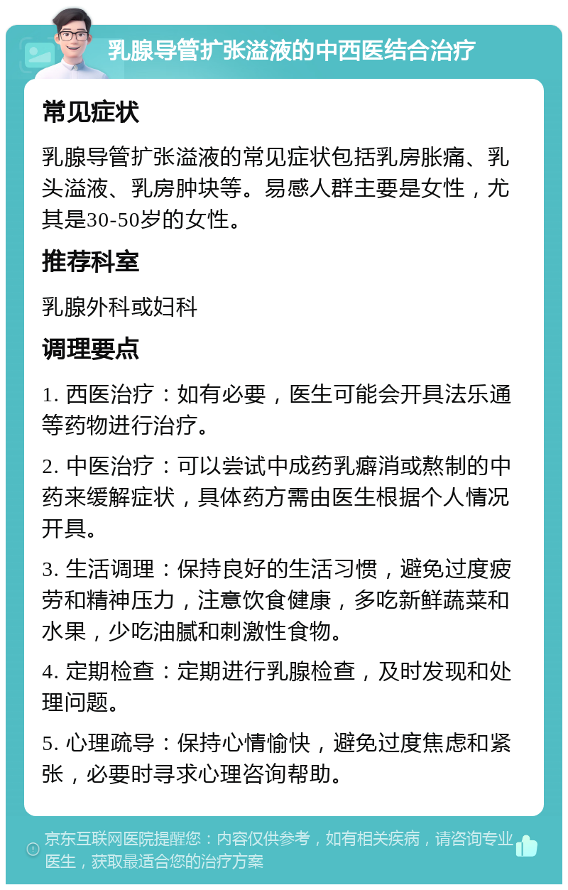 乳腺导管扩张溢液的中西医结合治疗 常见症状 乳腺导管扩张溢液的常见症状包括乳房胀痛、乳头溢液、乳房肿块等。易感人群主要是女性，尤其是30-50岁的女性。 推荐科室 乳腺外科或妇科 调理要点 1. 西医治疗：如有必要，医生可能会开具法乐通等药物进行治疗。 2. 中医治疗：可以尝试中成药乳癖消或熬制的中药来缓解症状，具体药方需由医生根据个人情况开具。 3. 生活调理：保持良好的生活习惯，避免过度疲劳和精神压力，注意饮食健康，多吃新鲜蔬菜和水果，少吃油腻和刺激性食物。 4. 定期检查：定期进行乳腺检查，及时发现和处理问题。 5. 心理疏导：保持心情愉快，避免过度焦虑和紧张，必要时寻求心理咨询帮助。