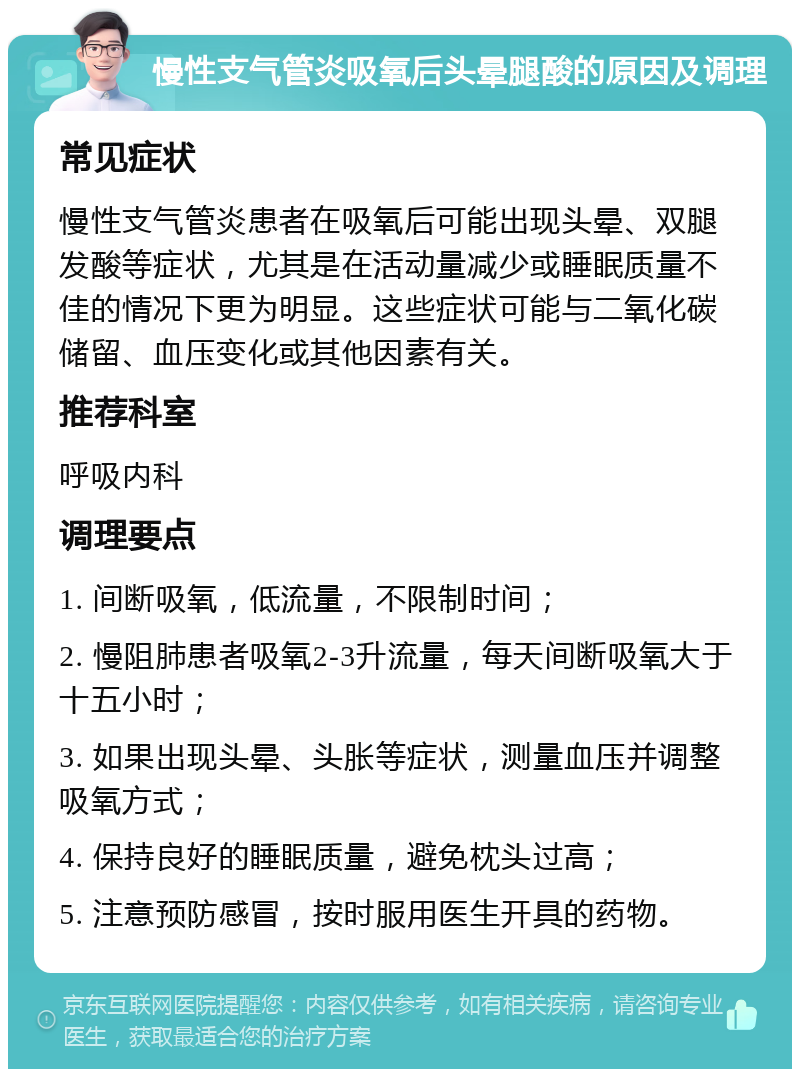 慢性支气管炎吸氧后头晕腿酸的原因及调理 常见症状 慢性支气管炎患者在吸氧后可能出现头晕、双腿发酸等症状，尤其是在活动量减少或睡眠质量不佳的情况下更为明显。这些症状可能与二氧化碳储留、血压变化或其他因素有关。 推荐科室 呼吸内科 调理要点 1. 间断吸氧，低流量，不限制时间； 2. 慢阻肺患者吸氧2-3升流量，每天间断吸氧大于十五小时； 3. 如果出现头晕、头胀等症状，测量血压并调整吸氧方式； 4. 保持良好的睡眠质量，避免枕头过高； 5. 注意预防感冒，按时服用医生开具的药物。