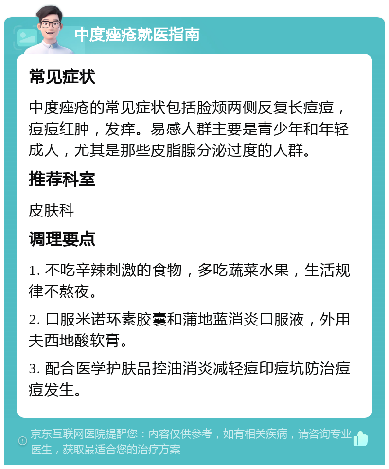 中度痤疮就医指南 常见症状 中度痤疮的常见症状包括脸颊两侧反复长痘痘，痘痘红肿，发痒。易感人群主要是青少年和年轻成人，尤其是那些皮脂腺分泌过度的人群。 推荐科室 皮肤科 调理要点 1. 不吃辛辣刺激的食物，多吃蔬菜水果，生活规律不熬夜。 2. 口服米诺环素胶囊和蒲地蓝消炎口服液，外用夫西地酸软膏。 3. 配合医学护肤品控油消炎减轻痘印痘坑防治痘痘发生。