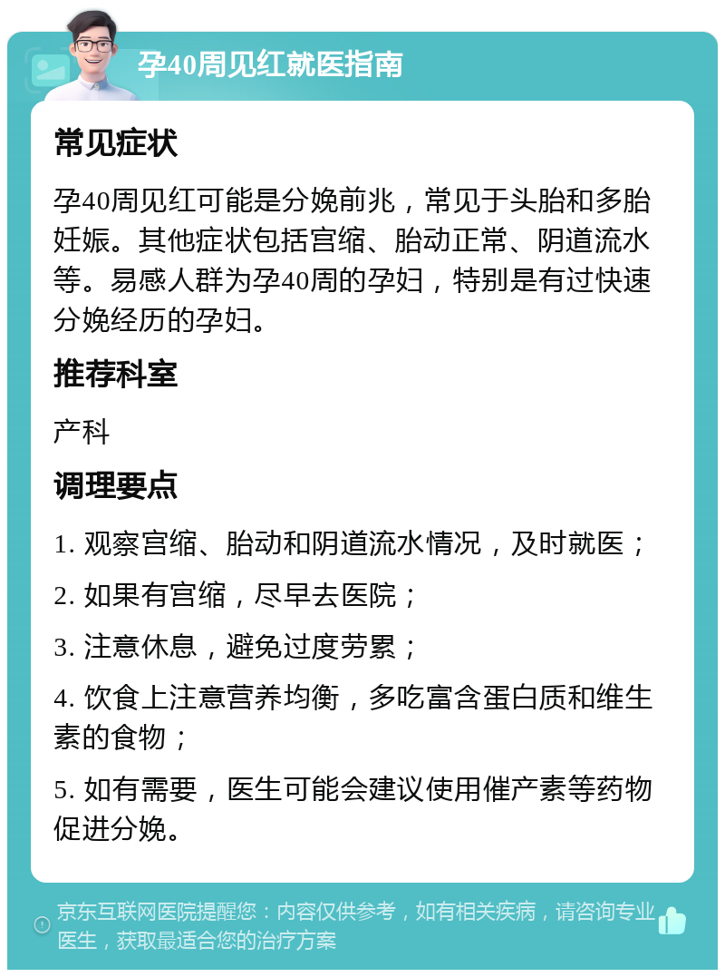 孕40周见红就医指南 常见症状 孕40周见红可能是分娩前兆，常见于头胎和多胎妊娠。其他症状包括宫缩、胎动正常、阴道流水等。易感人群为孕40周的孕妇，特别是有过快速分娩经历的孕妇。 推荐科室 产科 调理要点 1. 观察宫缩、胎动和阴道流水情况，及时就医； 2. 如果有宫缩，尽早去医院； 3. 注意休息，避免过度劳累； 4. 饮食上注意营养均衡，多吃富含蛋白质和维生素的食物； 5. 如有需要，医生可能会建议使用催产素等药物促进分娩。