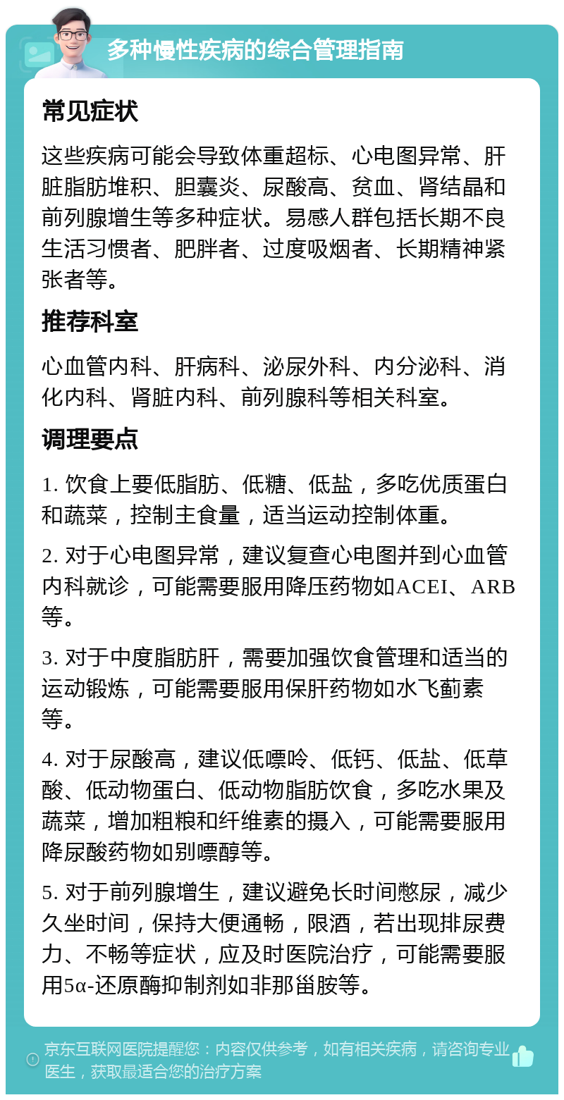 多种慢性疾病的综合管理指南 常见症状 这些疾病可能会导致体重超标、心电图异常、肝脏脂肪堆积、胆囊炎、尿酸高、贫血、肾结晶和前列腺增生等多种症状。易感人群包括长期不良生活习惯者、肥胖者、过度吸烟者、长期精神紧张者等。 推荐科室 心血管内科、肝病科、泌尿外科、内分泌科、消化内科、肾脏内科、前列腺科等相关科室。 调理要点 1. 饮食上要低脂肪、低糖、低盐，多吃优质蛋白和蔬菜，控制主食量，适当运动控制体重。 2. 对于心电图异常，建议复查心电图并到心血管内科就诊，可能需要服用降压药物如ACEI、ARB等。 3. 对于中度脂肪肝，需要加强饮食管理和适当的运动锻炼，可能需要服用保肝药物如水飞蓟素等。 4. 对于尿酸高，建议低嘌呤、低钙、低盐、低草酸、低动物蛋白、低动物脂肪饮食，多吃水果及蔬菜，增加粗粮和纤维素的摄入，可能需要服用降尿酸药物如别嘌醇等。 5. 对于前列腺增生，建议避免长时间憋尿，减少久坐时间，保持大便通畅，限酒，若出现排尿费力、不畅等症状，应及时医院治疗，可能需要服用5α-还原酶抑制剂如非那甾胺等。