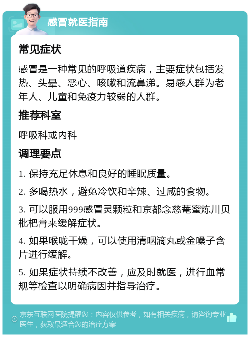 感冒就医指南 常见症状 感冒是一种常见的呼吸道疾病，主要症状包括发热、头晕、恶心、咳嗽和流鼻涕。易感人群为老年人、儿童和免疫力较弱的人群。 推荐科室 呼吸科或内科 调理要点 1. 保持充足休息和良好的睡眠质量。 2. 多喝热水，避免冷饮和辛辣、过咸的食物。 3. 可以服用999感冒灵颗粒和京都念慈菴蜜炼川贝枇杷膏来缓解症状。 4. 如果喉咙干燥，可以使用清咽滴丸或金嗓子含片进行缓解。 5. 如果症状持续不改善，应及时就医，进行血常规等检查以明确病因并指导治疗。