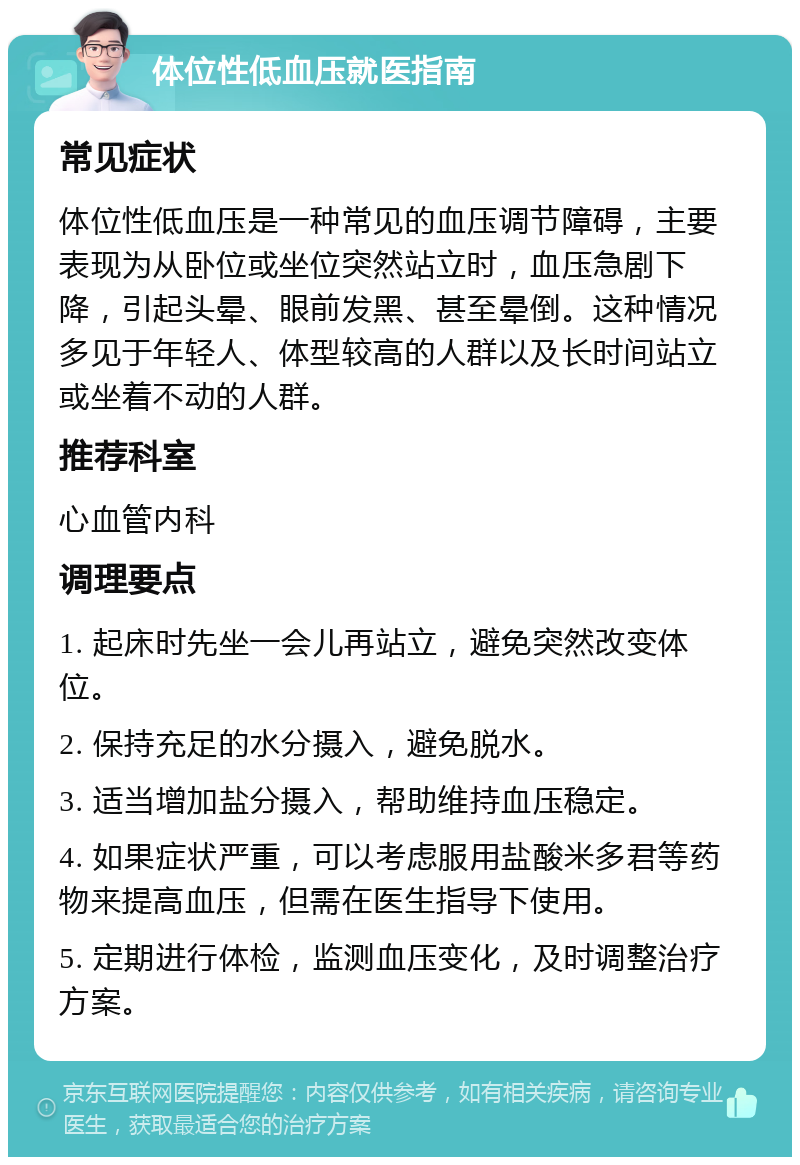 体位性低血压就医指南 常见症状 体位性低血压是一种常见的血压调节障碍，主要表现为从卧位或坐位突然站立时，血压急剧下降，引起头晕、眼前发黑、甚至晕倒。这种情况多见于年轻人、体型较高的人群以及长时间站立或坐着不动的人群。 推荐科室 心血管内科 调理要点 1. 起床时先坐一会儿再站立，避免突然改变体位。 2. 保持充足的水分摄入，避免脱水。 3. 适当增加盐分摄入，帮助维持血压稳定。 4. 如果症状严重，可以考虑服用盐酸米多君等药物来提高血压，但需在医生指导下使用。 5. 定期进行体检，监测血压变化，及时调整治疗方案。