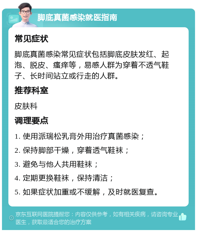 脚底真菌感染就医指南 常见症状 脚底真菌感染常见症状包括脚底皮肤发红、起泡、脱皮、瘙痒等，易感人群为穿着不透气鞋子、长时间站立或行走的人群。 推荐科室 皮肤科 调理要点 1. 使用派瑞松乳膏外用治疗真菌感染； 2. 保持脚部干燥，穿着透气鞋袜； 3. 避免与他人共用鞋袜； 4. 定期更换鞋袜，保持清洁； 5. 如果症状加重或不缓解，及时就医复查。