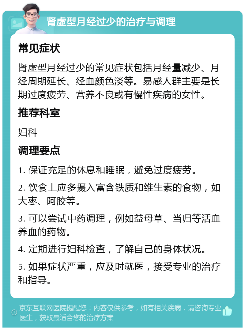 肾虚型月经过少的治疗与调理 常见症状 肾虚型月经过少的常见症状包括月经量减少、月经周期延长、经血颜色淡等。易感人群主要是长期过度疲劳、营养不良或有慢性疾病的女性。 推荐科室 妇科 调理要点 1. 保证充足的休息和睡眠，避免过度疲劳。 2. 饮食上应多摄入富含铁质和维生素的食物，如大枣、阿胶等。 3. 可以尝试中药调理，例如益母草、当归等活血养血的药物。 4. 定期进行妇科检查，了解自己的身体状况。 5. 如果症状严重，应及时就医，接受专业的治疗和指导。