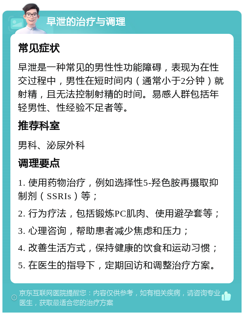 早泄的治疗与调理 常见症状 早泄是一种常见的男性性功能障碍，表现为在性交过程中，男性在短时间内（通常小于2分钟）就射精，且无法控制射精的时间。易感人群包括年轻男性、性经验不足者等。 推荐科室 男科、泌尿外科 调理要点 1. 使用药物治疗，例如选择性5-羟色胺再摄取抑制剂（SSRIs）等； 2. 行为疗法，包括锻炼PC肌肉、使用避孕套等； 3. 心理咨询，帮助患者减少焦虑和压力； 4. 改善生活方式，保持健康的饮食和运动习惯； 5. 在医生的指导下，定期回访和调整治疗方案。