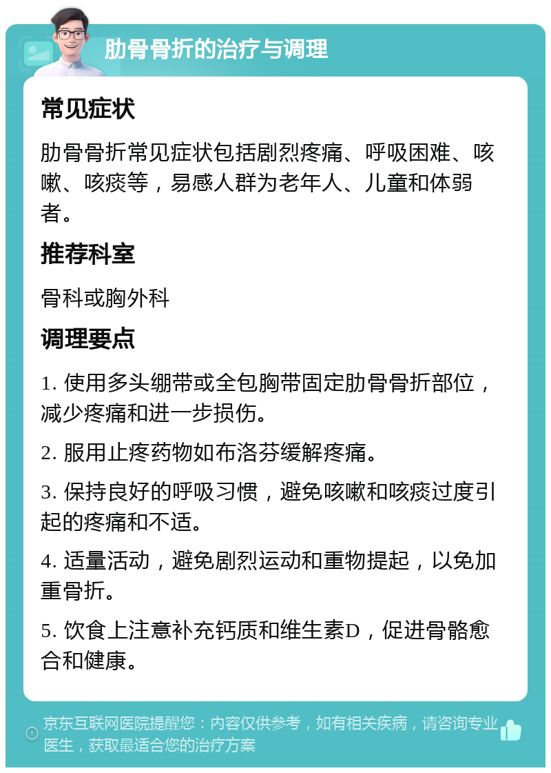 肋骨骨折的治疗与调理 常见症状 肋骨骨折常见症状包括剧烈疼痛、呼吸困难、咳嗽、咳痰等，易感人群为老年人、儿童和体弱者。 推荐科室 骨科或胸外科 调理要点 1. 使用多头绷带或全包胸带固定肋骨骨折部位，减少疼痛和进一步损伤。 2. 服用止疼药物如布洛芬缓解疼痛。 3. 保持良好的呼吸习惯，避免咳嗽和咳痰过度引起的疼痛和不适。 4. 适量活动，避免剧烈运动和重物提起，以免加重骨折。 5. 饮食上注意补充钙质和维生素D，促进骨骼愈合和健康。