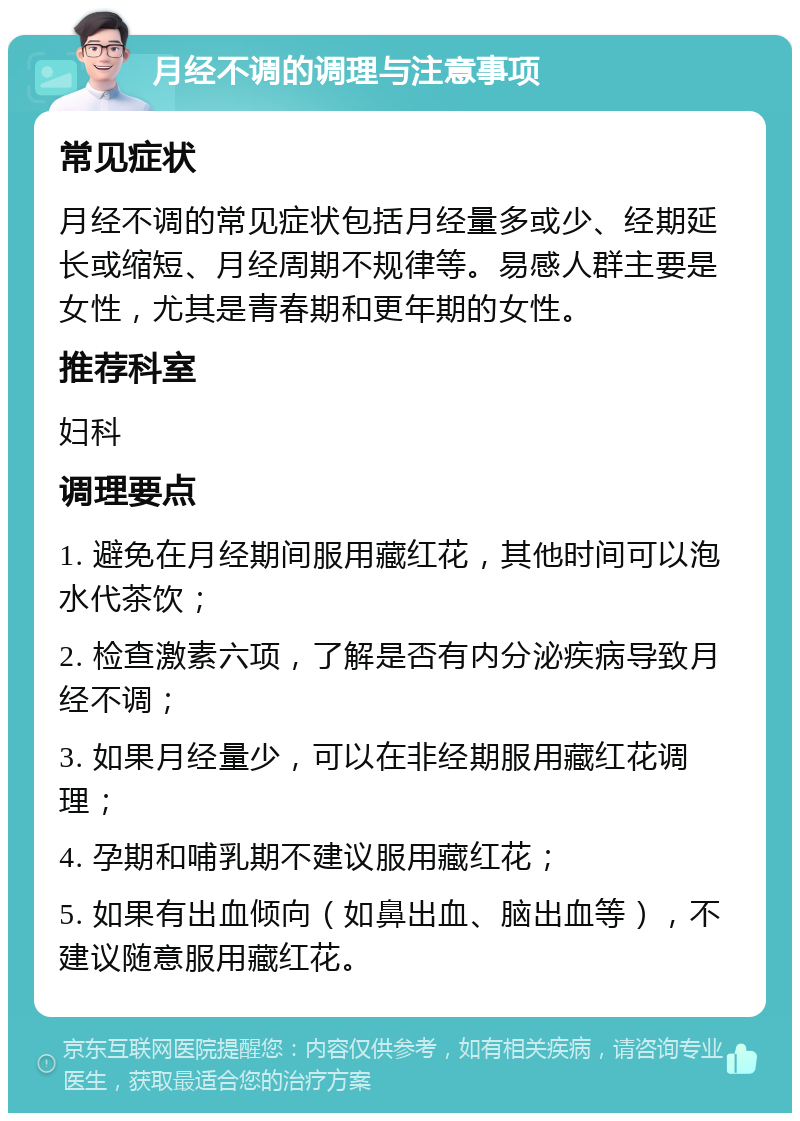 月经不调的调理与注意事项 常见症状 月经不调的常见症状包括月经量多或少、经期延长或缩短、月经周期不规律等。易感人群主要是女性，尤其是青春期和更年期的女性。 推荐科室 妇科 调理要点 1. 避免在月经期间服用藏红花，其他时间可以泡水代茶饮； 2. 检查激素六项，了解是否有内分泌疾病导致月经不调； 3. 如果月经量少，可以在非经期服用藏红花调理； 4. 孕期和哺乳期不建议服用藏红花； 5. 如果有出血倾向（如鼻出血、脑出血等），不建议随意服用藏红花。