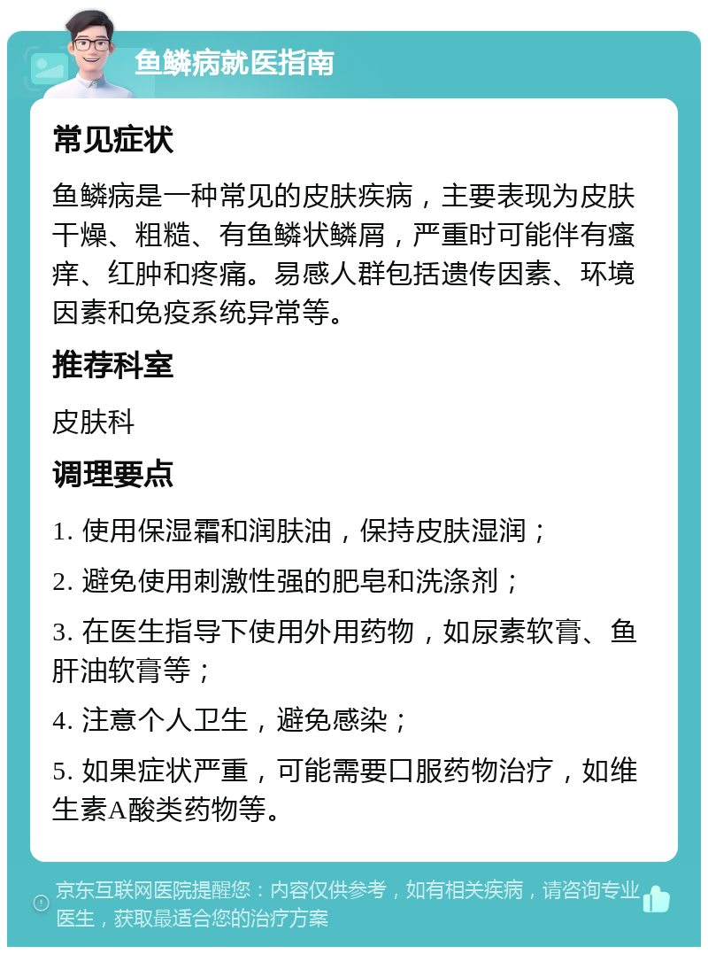 鱼鳞病就医指南 常见症状 鱼鳞病是一种常见的皮肤疾病，主要表现为皮肤干燥、粗糙、有鱼鳞状鳞屑，严重时可能伴有瘙痒、红肿和疼痛。易感人群包括遗传因素、环境因素和免疫系统异常等。 推荐科室 皮肤科 调理要点 1. 使用保湿霜和润肤油，保持皮肤湿润； 2. 避免使用刺激性强的肥皂和洗涤剂； 3. 在医生指导下使用外用药物，如尿素软膏、鱼肝油软膏等； 4. 注意个人卫生，避免感染； 5. 如果症状严重，可能需要口服药物治疗，如维生素A酸类药物等。