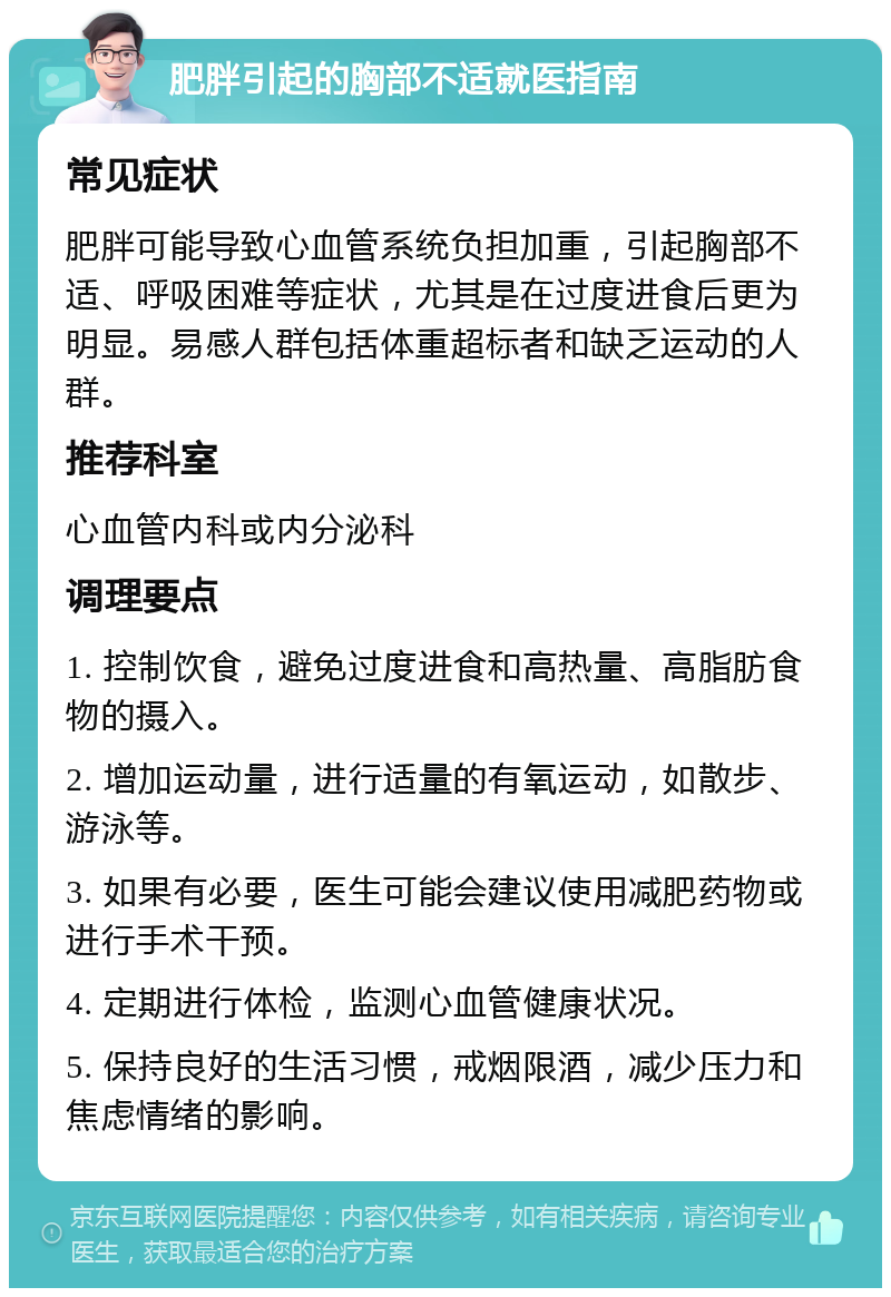 肥胖引起的胸部不适就医指南 常见症状 肥胖可能导致心血管系统负担加重，引起胸部不适、呼吸困难等症状，尤其是在过度进食后更为明显。易感人群包括体重超标者和缺乏运动的人群。 推荐科室 心血管内科或内分泌科 调理要点 1. 控制饮食，避免过度进食和高热量、高脂肪食物的摄入。 2. 增加运动量，进行适量的有氧运动，如散步、游泳等。 3. 如果有必要，医生可能会建议使用减肥药物或进行手术干预。 4. 定期进行体检，监测心血管健康状况。 5. 保持良好的生活习惯，戒烟限酒，减少压力和焦虑情绪的影响。