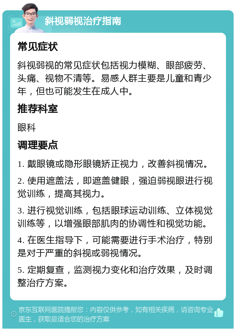 斜视弱视治疗指南 常见症状 斜视弱视的常见症状包括视力模糊、眼部疲劳、头痛、视物不清等。易感人群主要是儿童和青少年，但也可能发生在成人中。 推荐科室 眼科 调理要点 1. 戴眼镜或隐形眼镜矫正视力，改善斜视情况。 2. 使用遮盖法，即遮盖健眼，强迫弱视眼进行视觉训练，提高其视力。 3. 进行视觉训练，包括眼球运动训练、立体视觉训练等，以增强眼部肌肉的协调性和视觉功能。 4. 在医生指导下，可能需要进行手术治疗，特别是对于严重的斜视或弱视情况。 5. 定期复查，监测视力变化和治疗效果，及时调整治疗方案。