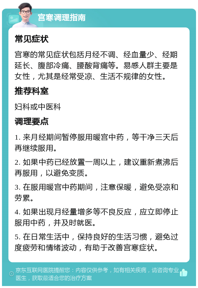 宫寒调理指南 常见症状 宫寒的常见症状包括月经不调、经血量少、经期延长、腹部冷痛、腰酸背痛等。易感人群主要是女性，尤其是经常受凉、生活不规律的女性。 推荐科室 妇科或中医科 调理要点 1. 来月经期间暂停服用暖宫中药，等干净三天后再继续服用。 2. 如果中药已经放置一周以上，建议重新煮沸后再服用，以避免变质。 3. 在服用暖宫中药期间，注意保暖，避免受凉和劳累。 4. 如果出现月经量增多等不良反应，应立即停止服用中药，并及时就医。 5. 在日常生活中，保持良好的生活习惯，避免过度疲劳和情绪波动，有助于改善宫寒症状。