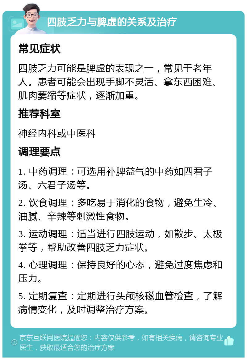 四肢乏力与脾虚的关系及治疗 常见症状 四肢乏力可能是脾虚的表现之一，常见于老年人。患者可能会出现手脚不灵活、拿东西困难、肌肉萎缩等症状，逐渐加重。 推荐科室 神经内科或中医科 调理要点 1. 中药调理：可选用补脾益气的中药如四君子汤、六君子汤等。 2. 饮食调理：多吃易于消化的食物，避免生冷、油腻、辛辣等刺激性食物。 3. 运动调理：适当进行四肢运动，如散步、太极拳等，帮助改善四肢乏力症状。 4. 心理调理：保持良好的心态，避免过度焦虑和压力。 5. 定期复查：定期进行头颅核磁血管检查，了解病情变化，及时调整治疗方案。