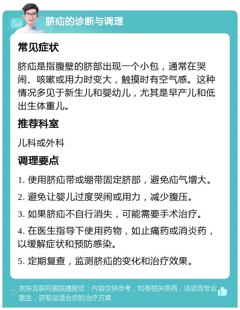 脐疝的诊断与调理 常见症状 脐疝是指腹壁的脐部出现一个小包，通常在哭闹、咳嗽或用力时变大，触摸时有空气感。这种情况多见于新生儿和婴幼儿，尤其是早产儿和低出生体重儿。 推荐科室 儿科或外科 调理要点 1. 使用脐疝带或绷带固定脐部，避免疝气增大。 2. 避免让婴儿过度哭闹或用力，减少腹压。 3. 如果脐疝不自行消失，可能需要手术治疗。 4. 在医生指导下使用药物，如止痛药或消炎药，以缓解症状和预防感染。 5. 定期复查，监测脐疝的变化和治疗效果。