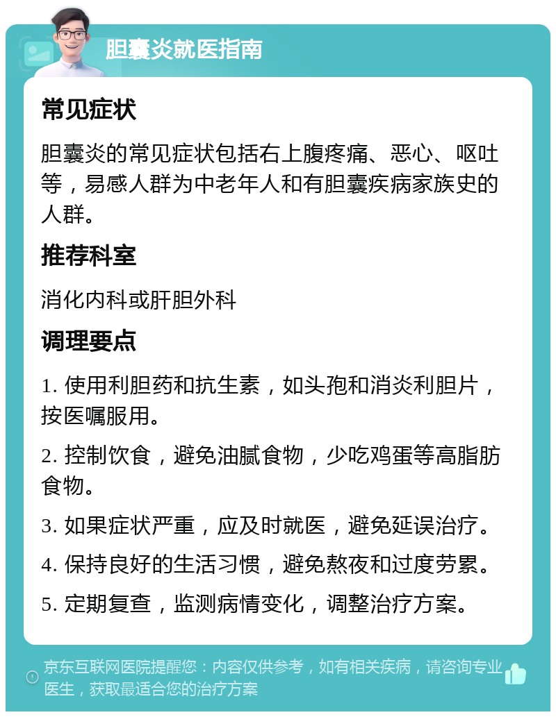 胆囊炎就医指南 常见症状 胆囊炎的常见症状包括右上腹疼痛、恶心、呕吐等，易感人群为中老年人和有胆囊疾病家族史的人群。 推荐科室 消化内科或肝胆外科 调理要点 1. 使用利胆药和抗生素，如头孢和消炎利胆片，按医嘱服用。 2. 控制饮食，避免油腻食物，少吃鸡蛋等高脂肪食物。 3. 如果症状严重，应及时就医，避免延误治疗。 4. 保持良好的生活习惯，避免熬夜和过度劳累。 5. 定期复查，监测病情变化，调整治疗方案。