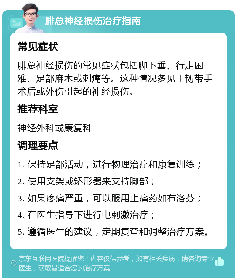 腓总神经损伤治疗指南 常见症状 腓总神经损伤的常见症状包括脚下垂、行走困难、足部麻木或刺痛等。这种情况多见于韧带手术后或外伤引起的神经损伤。 推荐科室 神经外科或康复科 调理要点 1. 保持足部活动，进行物理治疗和康复训练； 2. 使用支架或矫形器来支持脚部； 3. 如果疼痛严重，可以服用止痛药如布洛芬； 4. 在医生指导下进行电刺激治疗； 5. 遵循医生的建议，定期复查和调整治疗方案。