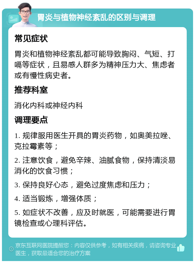 胃炎与植物神经紊乱的区别与调理 常见症状 胃炎和植物神经紊乱都可能导致胸闷、气短、打嗝等症状，且易感人群多为精神压力大、焦虑者或有慢性病史者。 推荐科室 消化内科或神经内科 调理要点 1. 规律服用医生开具的胃炎药物，如奥美拉唑、克拉霉素等； 2. 注意饮食，避免辛辣、油腻食物，保持清淡易消化的饮食习惯； 3. 保持良好心态，避免过度焦虑和压力； 4. 适当锻炼，增强体质； 5. 如症状不改善，应及时就医，可能需要进行胃镜检查或心理科评估。