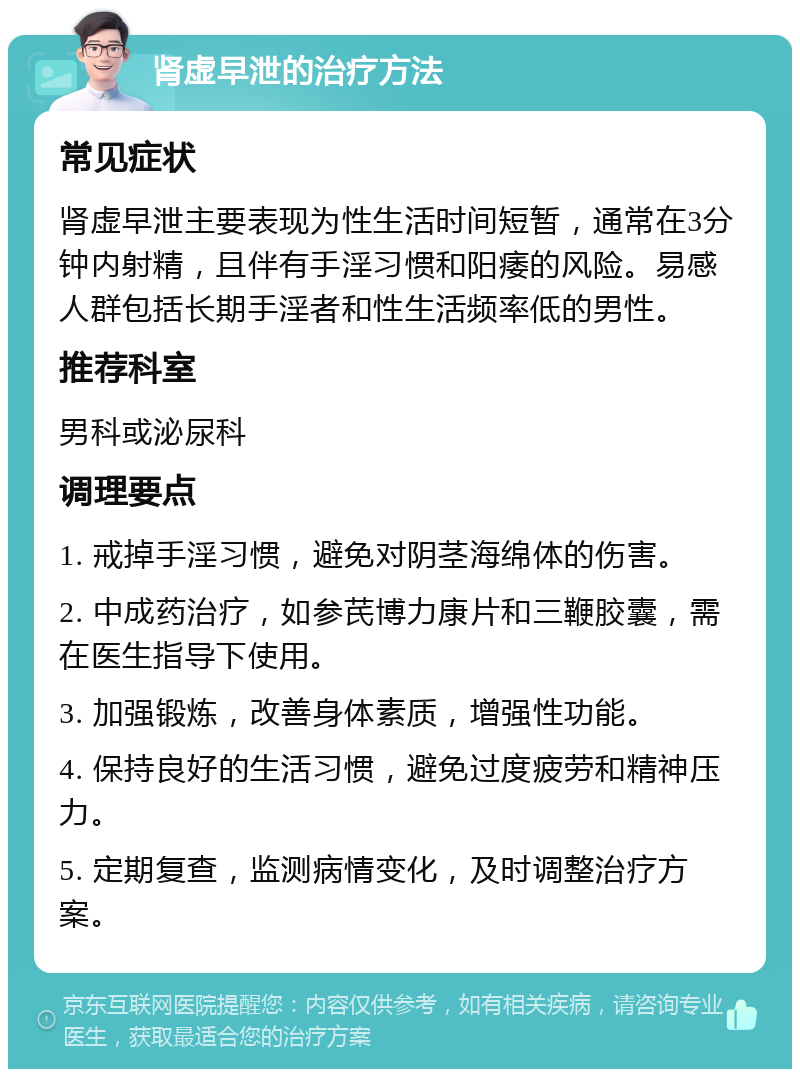 肾虚早泄的治疗方法 常见症状 肾虚早泄主要表现为性生活时间短暂，通常在3分钟内射精，且伴有手淫习惯和阳痿的风险。易感人群包括长期手淫者和性生活频率低的男性。 推荐科室 男科或泌尿科 调理要点 1. 戒掉手淫习惯，避免对阴茎海绵体的伤害。 2. 中成药治疗，如参芪博力康片和三鞭胶囊，需在医生指导下使用。 3. 加强锻炼，改善身体素质，增强性功能。 4. 保持良好的生活习惯，避免过度疲劳和精神压力。 5. 定期复查，监测病情变化，及时调整治疗方案。