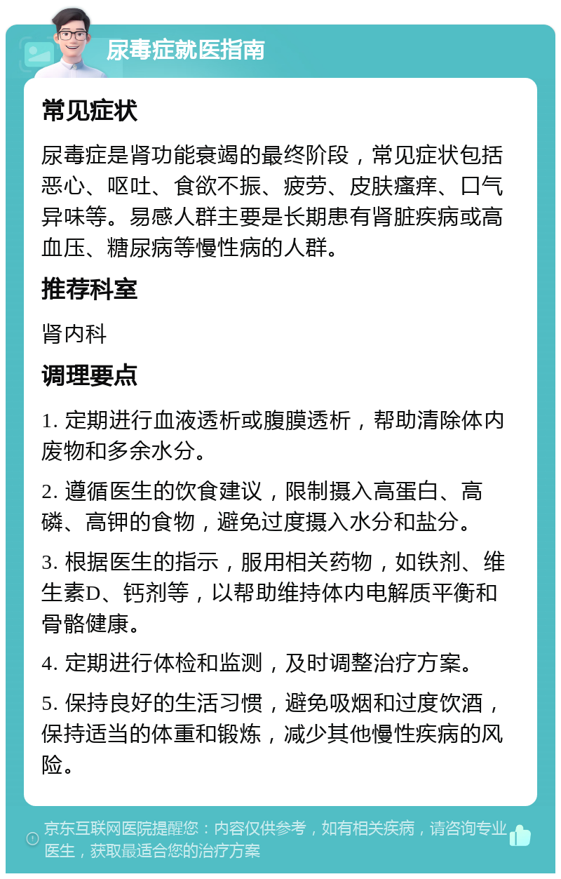 尿毒症就医指南 常见症状 尿毒症是肾功能衰竭的最终阶段，常见症状包括恶心、呕吐、食欲不振、疲劳、皮肤瘙痒、口气异味等。易感人群主要是长期患有肾脏疾病或高血压、糖尿病等慢性病的人群。 推荐科室 肾内科 调理要点 1. 定期进行血液透析或腹膜透析，帮助清除体内废物和多余水分。 2. 遵循医生的饮食建议，限制摄入高蛋白、高磷、高钾的食物，避免过度摄入水分和盐分。 3. 根据医生的指示，服用相关药物，如铁剂、维生素D、钙剂等，以帮助维持体内电解质平衡和骨骼健康。 4. 定期进行体检和监测，及时调整治疗方案。 5. 保持良好的生活习惯，避免吸烟和过度饮酒，保持适当的体重和锻炼，减少其他慢性疾病的风险。