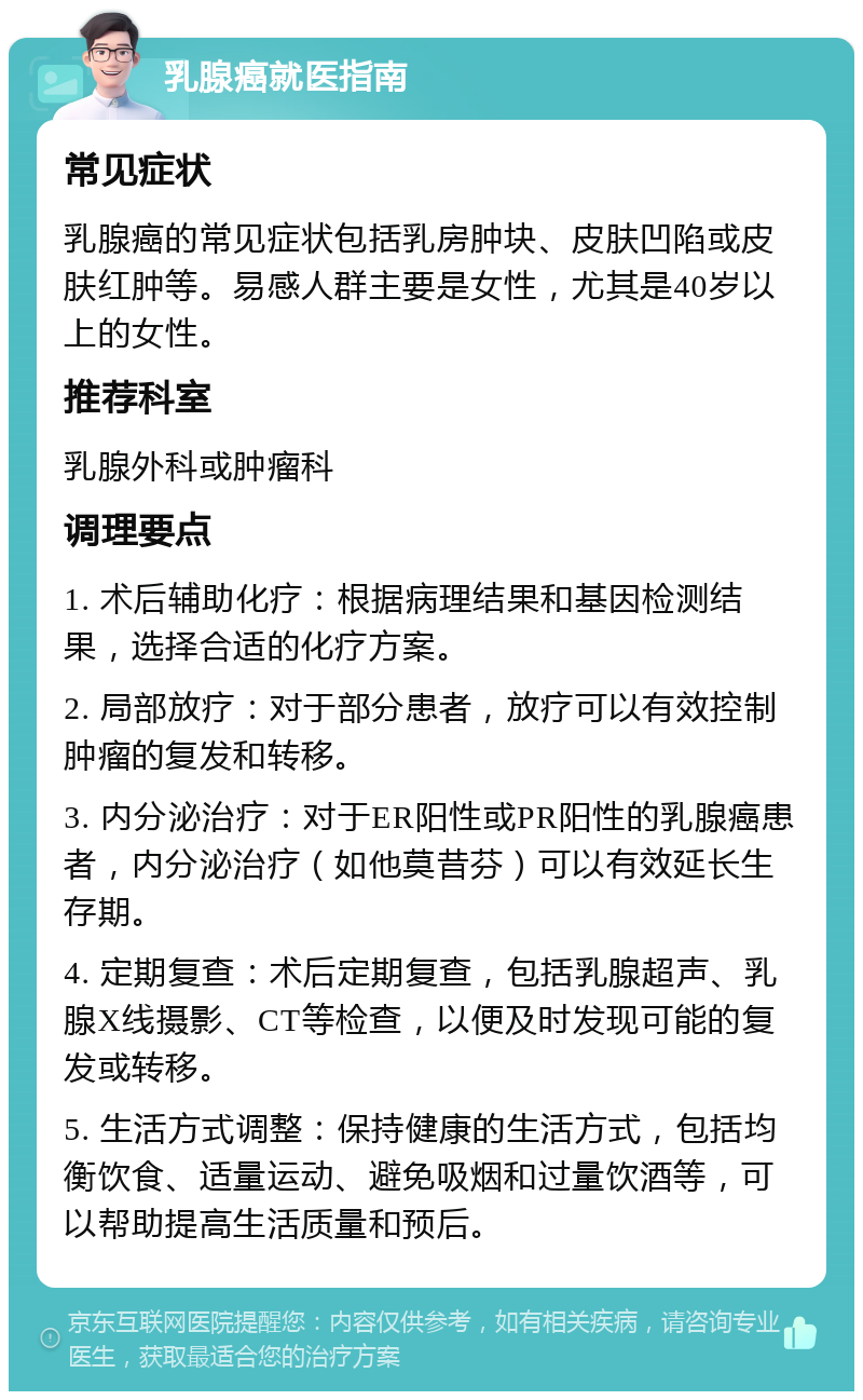 乳腺癌就医指南 常见症状 乳腺癌的常见症状包括乳房肿块、皮肤凹陷或皮肤红肿等。易感人群主要是女性，尤其是40岁以上的女性。 推荐科室 乳腺外科或肿瘤科 调理要点 1. 术后辅助化疗：根据病理结果和基因检测结果，选择合适的化疗方案。 2. 局部放疗：对于部分患者，放疗可以有效控制肿瘤的复发和转移。 3. 内分泌治疗：对于ER阳性或PR阳性的乳腺癌患者，内分泌治疗（如他莫昔芬）可以有效延长生存期。 4. 定期复查：术后定期复查，包括乳腺超声、乳腺X线摄影、CT等检查，以便及时发现可能的复发或转移。 5. 生活方式调整：保持健康的生活方式，包括均衡饮食、适量运动、避免吸烟和过量饮酒等，可以帮助提高生活质量和预后。