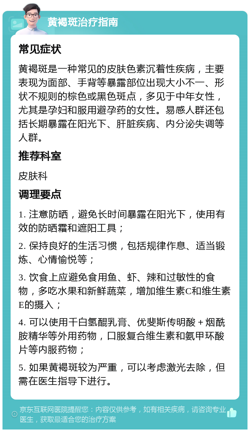 黄褐斑治疗指南 常见症状 黄褐斑是一种常见的皮肤色素沉着性疾病，主要表现为面部、手背等暴露部位出现大小不一、形状不规则的棕色或黑色斑点，多见于中年女性，尤其是孕妇和服用避孕药的女性。易感人群还包括长期暴露在阳光下、肝脏疾病、内分泌失调等人群。 推荐科室 皮肤科 调理要点 1. 注意防晒，避免长时间暴露在阳光下，使用有效的防晒霜和遮阳工具； 2. 保持良好的生活习惯，包括规律作息、适当锻炼、心情愉悦等； 3. 饮食上应避免食用鱼、虾、辣和过敏性的食物，多吃水果和新鲜蔬菜，增加维生素C和维生素E的摄入； 4. 可以使用千白氢醌乳膏、优斐斯传明酸＋烟酰胺精华等外用药物，口服复合维生素和氨甲环酸片等内服药物； 5. 如果黄褐斑较为严重，可以考虑激光去除，但需在医生指导下进行。