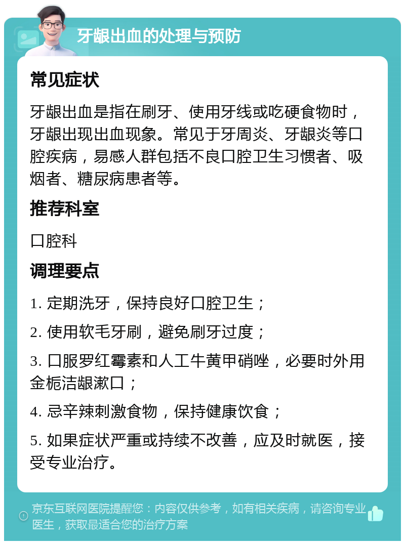 牙龈出血的处理与预防 常见症状 牙龈出血是指在刷牙、使用牙线或吃硬食物时，牙龈出现出血现象。常见于牙周炎、牙龈炎等口腔疾病，易感人群包括不良口腔卫生习惯者、吸烟者、糖尿病患者等。 推荐科室 口腔科 调理要点 1. 定期洗牙，保持良好口腔卫生； 2. 使用软毛牙刷，避免刷牙过度； 3. 口服罗红霉素和人工牛黄甲硝唑，必要时外用金栀洁龈漱口； 4. 忌辛辣刺激食物，保持健康饮食； 5. 如果症状严重或持续不改善，应及时就医，接受专业治疗。