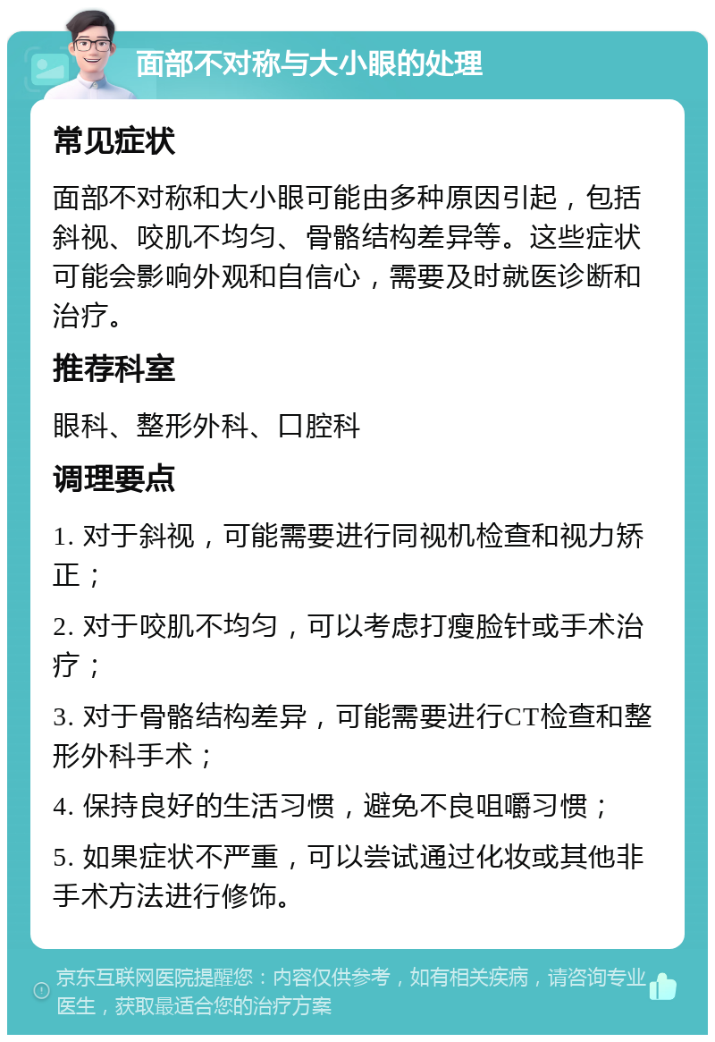 面部不对称与大小眼的处理 常见症状 面部不对称和大小眼可能由多种原因引起，包括斜视、咬肌不均匀、骨骼结构差异等。这些症状可能会影响外观和自信心，需要及时就医诊断和治疗。 推荐科室 眼科、整形外科、口腔科 调理要点 1. 对于斜视，可能需要进行同视机检查和视力矫正； 2. 对于咬肌不均匀，可以考虑打瘦脸针或手术治疗； 3. 对于骨骼结构差异，可能需要进行CT检查和整形外科手术； 4. 保持良好的生活习惯，避免不良咀嚼习惯； 5. 如果症状不严重，可以尝试通过化妆或其他非手术方法进行修饰。