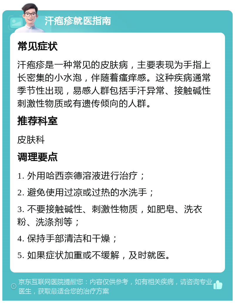 汗疱疹就医指南 常见症状 汗疱疹是一种常见的皮肤病，主要表现为手指上长密集的小水泡，伴随着瘙痒感。这种疾病通常季节性出现，易感人群包括手汗异常、接触碱性刺激性物质或有遗传倾向的人群。 推荐科室 皮肤科 调理要点 1. 外用哈西奈德溶液进行治疗； 2. 避免使用过凉或过热的水洗手； 3. 不要接触碱性、刺激性物质，如肥皂、洗衣粉、洗涤剂等； 4. 保持手部清洁和干燥； 5. 如果症状加重或不缓解，及时就医。