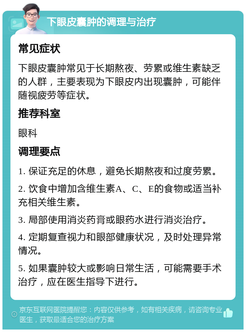 下眼皮囊肿的调理与治疗 常见症状 下眼皮囊肿常见于长期熬夜、劳累或维生素缺乏的人群，主要表现为下眼皮内出现囊肿，可能伴随视疲劳等症状。 推荐科室 眼科 调理要点 1. 保证充足的休息，避免长期熬夜和过度劳累。 2. 饮食中增加含维生素A、C、E的食物或适当补充相关维生素。 3. 局部使用消炎药膏或眼药水进行消炎治疗。 4. 定期复查视力和眼部健康状况，及时处理异常情况。 5. 如果囊肿较大或影响日常生活，可能需要手术治疗，应在医生指导下进行。