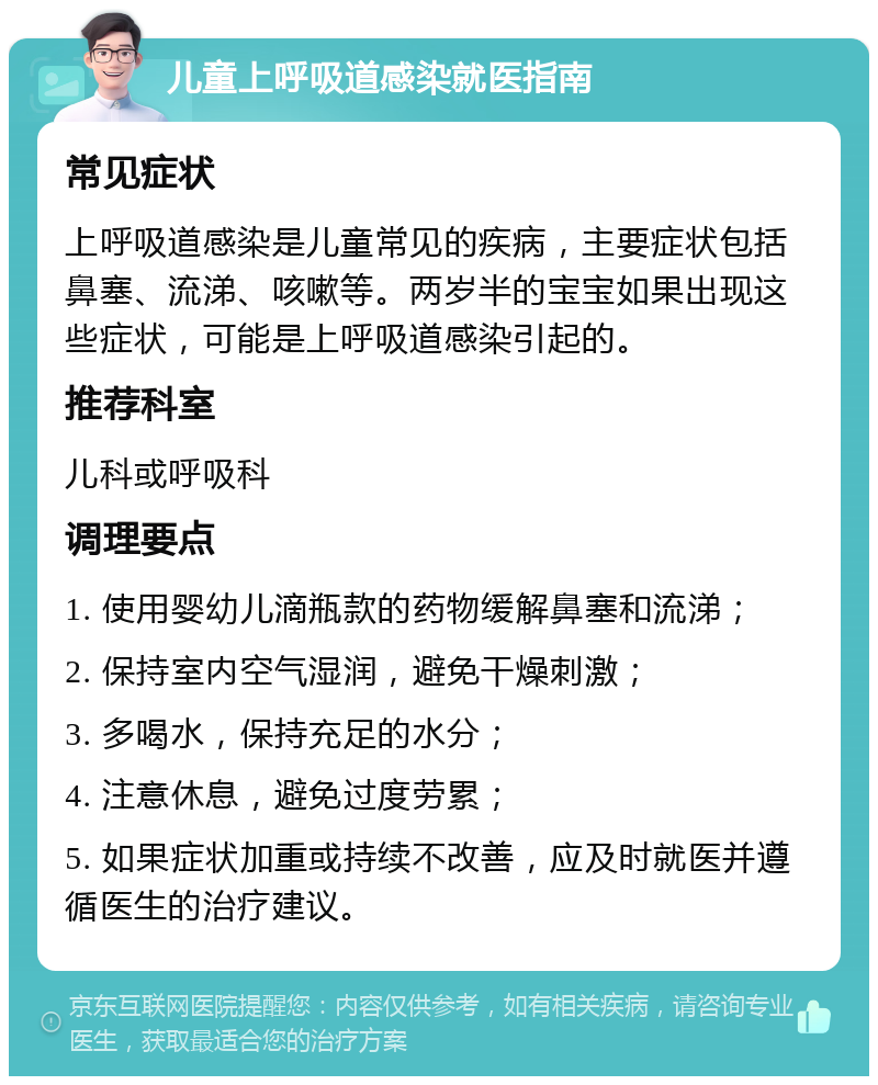 儿童上呼吸道感染就医指南 常见症状 上呼吸道感染是儿童常见的疾病，主要症状包括鼻塞、流涕、咳嗽等。两岁半的宝宝如果出现这些症状，可能是上呼吸道感染引起的。 推荐科室 儿科或呼吸科 调理要点 1. 使用婴幼儿滴瓶款的药物缓解鼻塞和流涕； 2. 保持室内空气湿润，避免干燥刺激； 3. 多喝水，保持充足的水分； 4. 注意休息，避免过度劳累； 5. 如果症状加重或持续不改善，应及时就医并遵循医生的治疗建议。