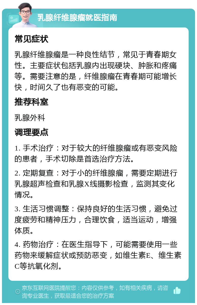 乳腺纤维腺瘤就医指南 常见症状 乳腺纤维腺瘤是一种良性结节，常见于青春期女性。主要症状包括乳腺内出现硬块、肿胀和疼痛等。需要注意的是，纤维腺瘤在青春期可能增长快，时间久了也有恶变的可能。 推荐科室 乳腺外科 调理要点 1. 手术治疗：对于较大的纤维腺瘤或有恶变风险的患者，手术切除是首选治疗方法。 2. 定期复查：对于小的纤维腺瘤，需要定期进行乳腺超声检查和乳腺X线摄影检查，监测其变化情况。 3. 生活习惯调整：保持良好的生活习惯，避免过度疲劳和精神压力，合理饮食，适当运动，增强体质。 4. 药物治疗：在医生指导下，可能需要使用一些药物来缓解症状或预防恶变，如维生素E、维生素C等抗氧化剂。