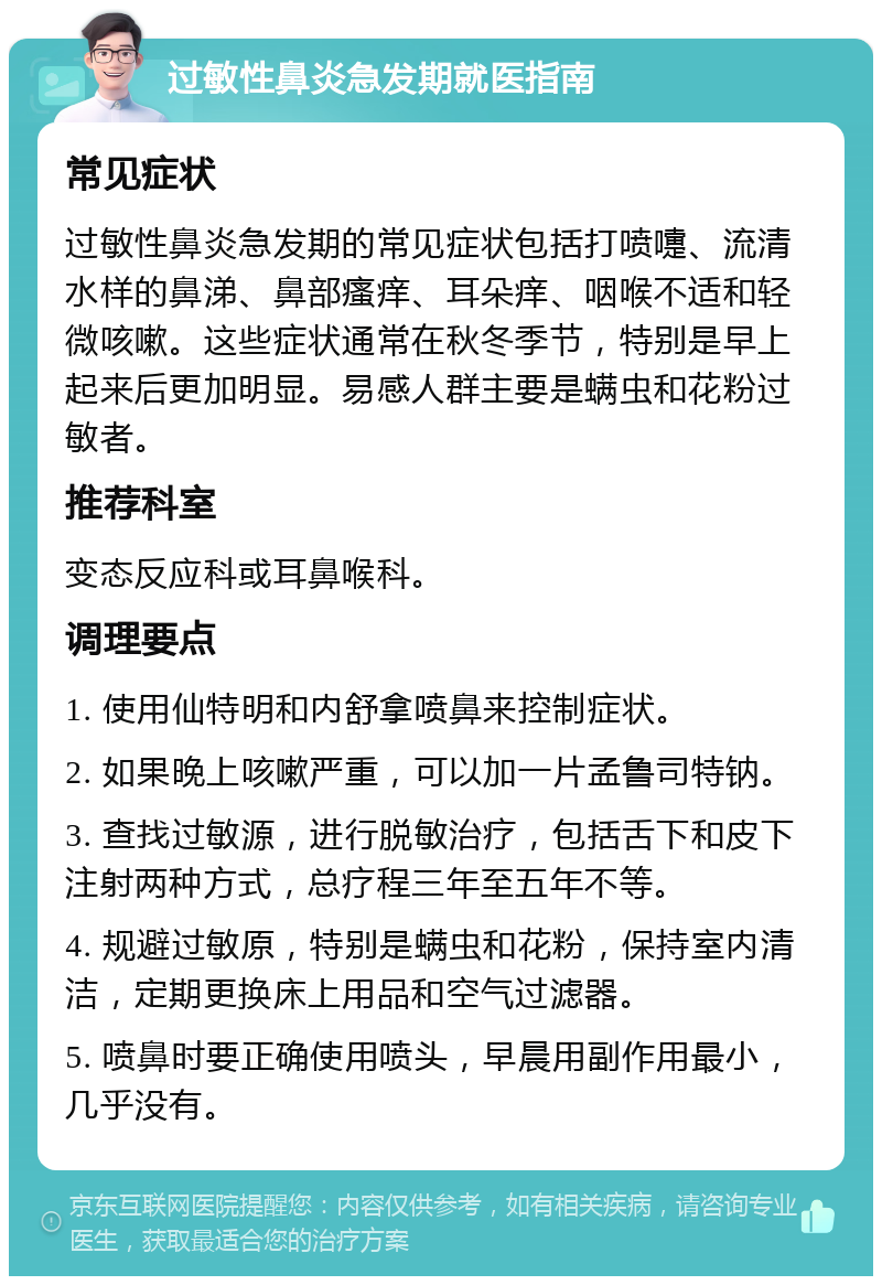 过敏性鼻炎急发期就医指南 常见症状 过敏性鼻炎急发期的常见症状包括打喷嚏、流清水样的鼻涕、鼻部瘙痒、耳朵痒、咽喉不适和轻微咳嗽。这些症状通常在秋冬季节，特别是早上起来后更加明显。易感人群主要是螨虫和花粉过敏者。 推荐科室 变态反应科或耳鼻喉科。 调理要点 1. 使用仙特明和内舒拿喷鼻来控制症状。 2. 如果晚上咳嗽严重，可以加一片孟鲁司特钠。 3. 查找过敏源，进行脱敏治疗，包括舌下和皮下注射两种方式，总疗程三年至五年不等。 4. 规避过敏原，特别是螨虫和花粉，保持室内清洁，定期更换床上用品和空气过滤器。 5. 喷鼻时要正确使用喷头，早晨用副作用最小，几乎没有。