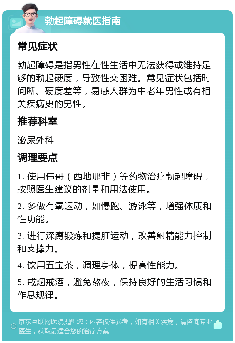 勃起障碍就医指南 常见症状 勃起障碍是指男性在性生活中无法获得或维持足够的勃起硬度，导致性交困难。常见症状包括时间断、硬度差等，易感人群为中老年男性或有相关疾病史的男性。 推荐科室 泌尿外科 调理要点 1. 使用伟哥（西地那非）等药物治疗勃起障碍，按照医生建议的剂量和用法使用。 2. 多做有氧运动，如慢跑、游泳等，增强体质和性功能。 3. 进行深蹲锻炼和提肛运动，改善射精能力控制和支撑力。 4. 饮用五宝茶，调理身体，提高性能力。 5. 戒烟戒酒，避免熬夜，保持良好的生活习惯和作息规律。