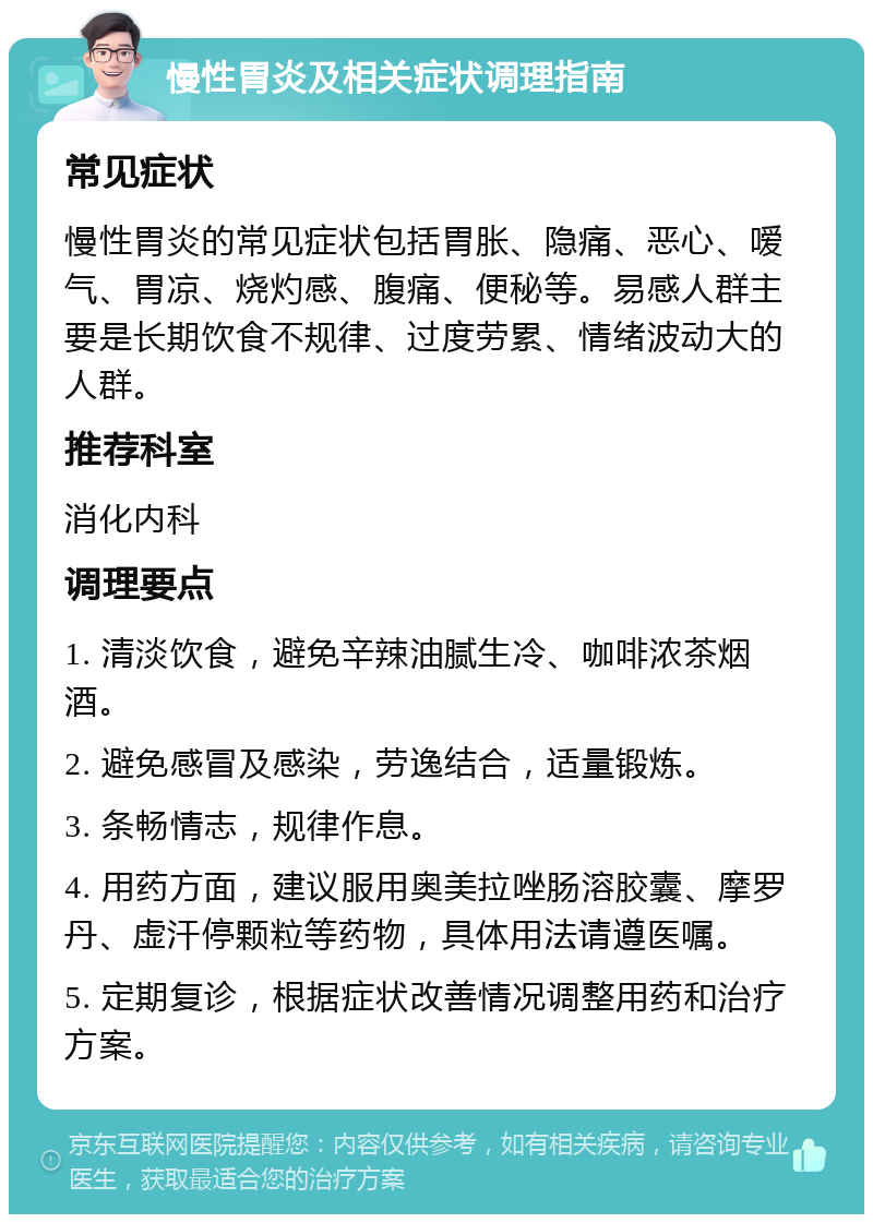 慢性胃炎及相关症状调理指南 常见症状 慢性胃炎的常见症状包括胃胀、隐痛、恶心、嗳气、胃凉、烧灼感、腹痛、便秘等。易感人群主要是长期饮食不规律、过度劳累、情绪波动大的人群。 推荐科室 消化内科 调理要点 1. 清淡饮食，避免辛辣油腻生冷、咖啡浓茶烟酒。 2. 避免感冒及感染，劳逸结合，适量锻炼。 3. 条畅情志，规律作息。 4. 用药方面，建议服用奥美拉唑肠溶胶囊、摩罗丹、虚汗停颗粒等药物，具体用法请遵医嘱。 5. 定期复诊，根据症状改善情况调整用药和治疗方案。