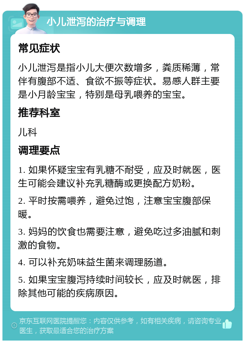 小儿泄泻的治疗与调理 常见症状 小儿泄泻是指小儿大便次数增多，粪质稀薄，常伴有腹部不适、食欲不振等症状。易感人群主要是小月龄宝宝，特别是母乳喂养的宝宝。 推荐科室 儿科 调理要点 1. 如果怀疑宝宝有乳糖不耐受，应及时就医，医生可能会建议补充乳糖酶或更换配方奶粉。 2. 平时按需喂养，避免过饱，注意宝宝腹部保暖。 3. 妈妈的饮食也需要注意，避免吃过多油腻和刺激的食物。 4. 可以补充奶味益生菌来调理肠道。 5. 如果宝宝腹泻持续时间较长，应及时就医，排除其他可能的疾病原因。