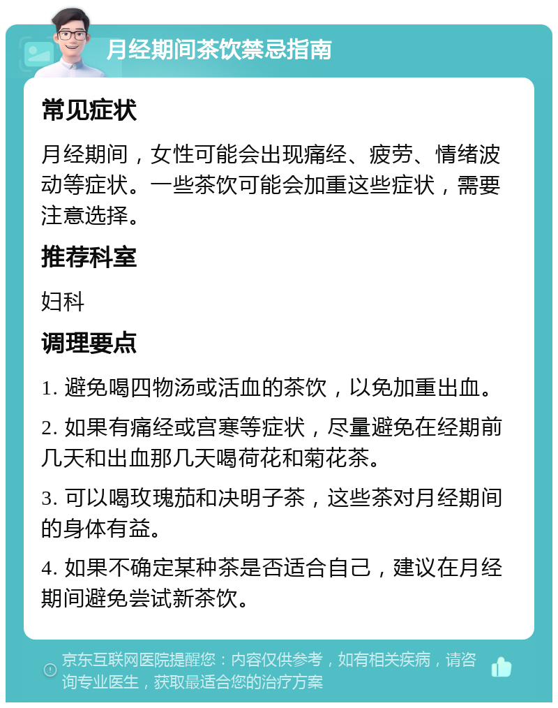 月经期间茶饮禁忌指南 常见症状 月经期间，女性可能会出现痛经、疲劳、情绪波动等症状。一些茶饮可能会加重这些症状，需要注意选择。 推荐科室 妇科 调理要点 1. 避免喝四物汤或活血的茶饮，以免加重出血。 2. 如果有痛经或宫寒等症状，尽量避免在经期前几天和出血那几天喝荷花和菊花茶。 3. 可以喝玫瑰茄和决明子茶，这些茶对月经期间的身体有益。 4. 如果不确定某种茶是否适合自己，建议在月经期间避免尝试新茶饮。