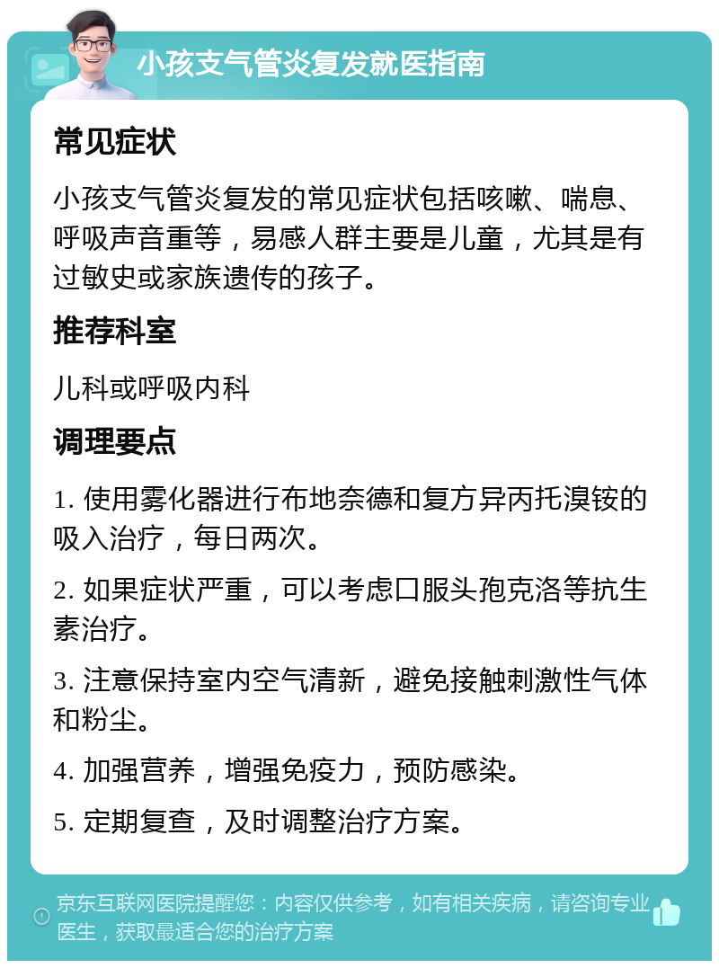 小孩支气管炎复发就医指南 常见症状 小孩支气管炎复发的常见症状包括咳嗽、喘息、呼吸声音重等，易感人群主要是儿童，尤其是有过敏史或家族遗传的孩子。 推荐科室 儿科或呼吸内科 调理要点 1. 使用雾化器进行布地奈德和复方异丙托溴铵的吸入治疗，每日两次。 2. 如果症状严重，可以考虑口服头孢克洛等抗生素治疗。 3. 注意保持室内空气清新，避免接触刺激性气体和粉尘。 4. 加强营养，增强免疫力，预防感染。 5. 定期复查，及时调整治疗方案。