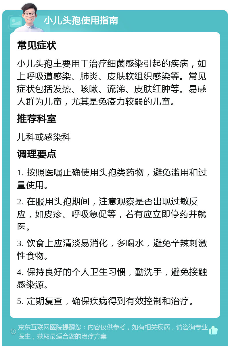 小儿头孢使用指南 常见症状 小儿头孢主要用于治疗细菌感染引起的疾病，如上呼吸道感染、肺炎、皮肤软组织感染等。常见症状包括发热、咳嗽、流涕、皮肤红肿等。易感人群为儿童，尤其是免疫力较弱的儿童。 推荐科室 儿科或感染科 调理要点 1. 按照医嘱正确使用头孢类药物，避免滥用和过量使用。 2. 在服用头孢期间，注意观察是否出现过敏反应，如皮疹、呼吸急促等，若有应立即停药并就医。 3. 饮食上应清淡易消化，多喝水，避免辛辣刺激性食物。 4. 保持良好的个人卫生习惯，勤洗手，避免接触感染源。 5. 定期复查，确保疾病得到有效控制和治疗。