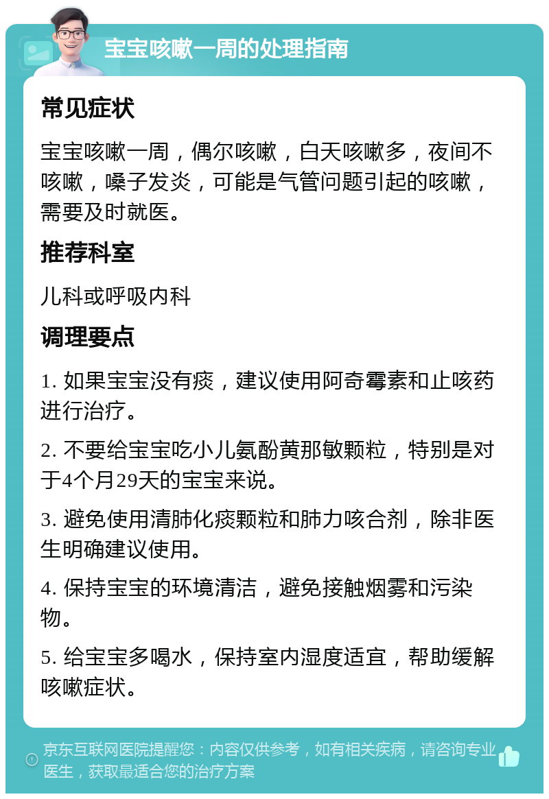 宝宝咳嗽一周的处理指南 常见症状 宝宝咳嗽一周，偶尔咳嗽，白天咳嗽多，夜间不咳嗽，嗓子发炎，可能是气管问题引起的咳嗽，需要及时就医。 推荐科室 儿科或呼吸内科 调理要点 1. 如果宝宝没有痰，建议使用阿奇霉素和止咳药进行治疗。 2. 不要给宝宝吃小儿氨酚黄那敏颗粒，特别是对于4个月29天的宝宝来说。 3. 避免使用清肺化痰颗粒和肺力咳合剂，除非医生明确建议使用。 4. 保持宝宝的环境清洁，避免接触烟雾和污染物。 5. 给宝宝多喝水，保持室内湿度适宜，帮助缓解咳嗽症状。