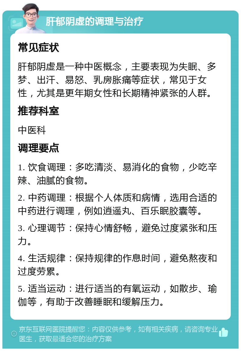 肝郁阴虚的调理与治疗 常见症状 肝郁阴虚是一种中医概念，主要表现为失眠、多梦、出汗、易怒、乳房胀痛等症状，常见于女性，尤其是更年期女性和长期精神紧张的人群。 推荐科室 中医科 调理要点 1. 饮食调理：多吃清淡、易消化的食物，少吃辛辣、油腻的食物。 2. 中药调理：根据个人体质和病情，选用合适的中药进行调理，例如逍遥丸、百乐眠胶囊等。 3. 心理调节：保持心情舒畅，避免过度紧张和压力。 4. 生活规律：保持规律的作息时间，避免熬夜和过度劳累。 5. 适当运动：进行适当的有氧运动，如散步、瑜伽等，有助于改善睡眠和缓解压力。