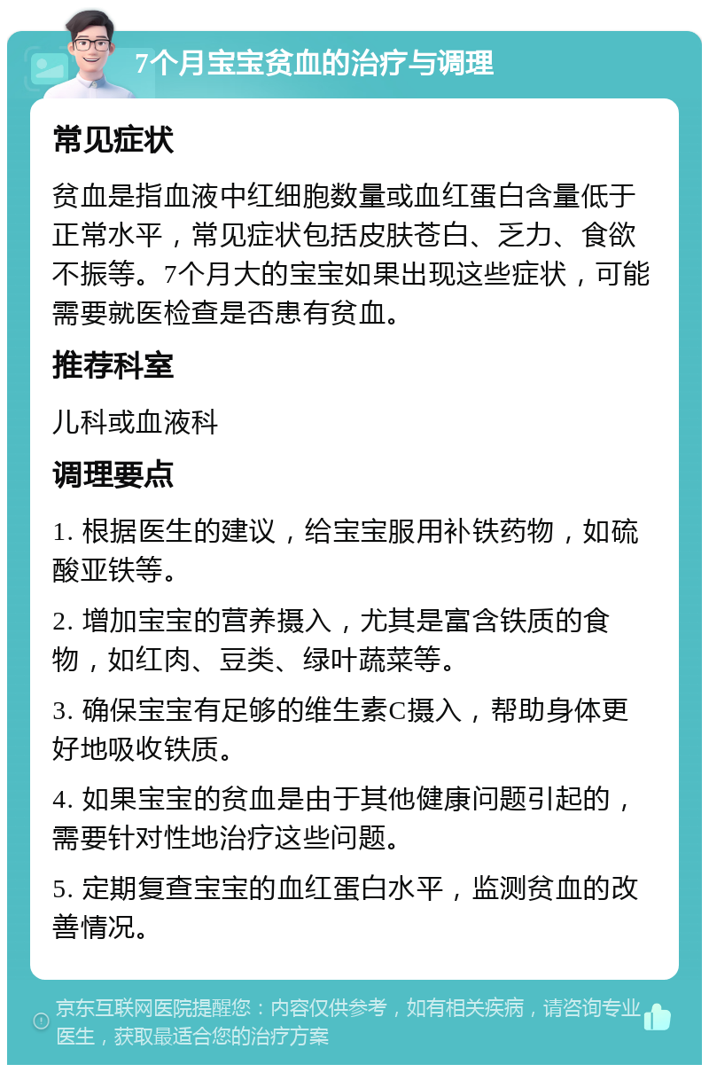 7个月宝宝贫血的治疗与调理 常见症状 贫血是指血液中红细胞数量或血红蛋白含量低于正常水平，常见症状包括皮肤苍白、乏力、食欲不振等。7个月大的宝宝如果出现这些症状，可能需要就医检查是否患有贫血。 推荐科室 儿科或血液科 调理要点 1. 根据医生的建议，给宝宝服用补铁药物，如硫酸亚铁等。 2. 增加宝宝的营养摄入，尤其是富含铁质的食物，如红肉、豆类、绿叶蔬菜等。 3. 确保宝宝有足够的维生素C摄入，帮助身体更好地吸收铁质。 4. 如果宝宝的贫血是由于其他健康问题引起的，需要针对性地治疗这些问题。 5. 定期复查宝宝的血红蛋白水平，监测贫血的改善情况。