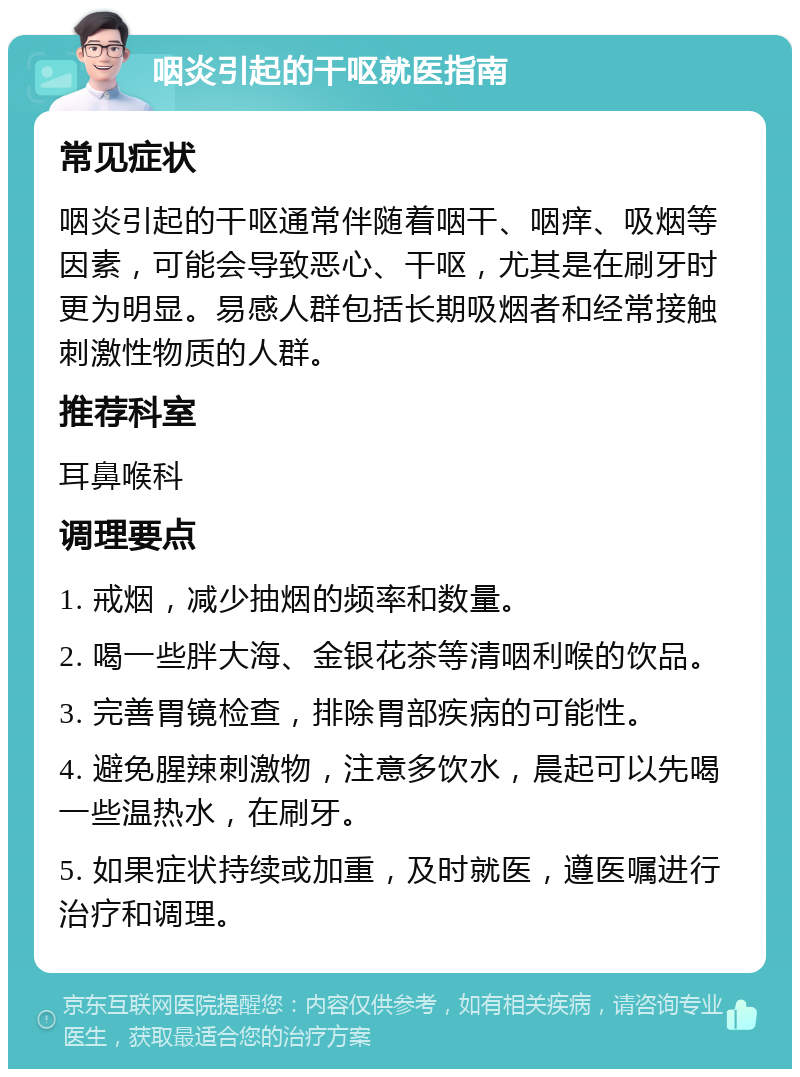 咽炎引起的干呕就医指南 常见症状 咽炎引起的干呕通常伴随着咽干、咽痒、吸烟等因素，可能会导致恶心、干呕，尤其是在刷牙时更为明显。易感人群包括长期吸烟者和经常接触刺激性物质的人群。 推荐科室 耳鼻喉科 调理要点 1. 戒烟，减少抽烟的频率和数量。 2. 喝一些胖大海、金银花茶等清咽利喉的饮品。 3. 完善胃镜检查，排除胃部疾病的可能性。 4. 避免腥辣刺激物，注意多饮水，晨起可以先喝一些温热水，在刷牙。 5. 如果症状持续或加重，及时就医，遵医嘱进行治疗和调理。