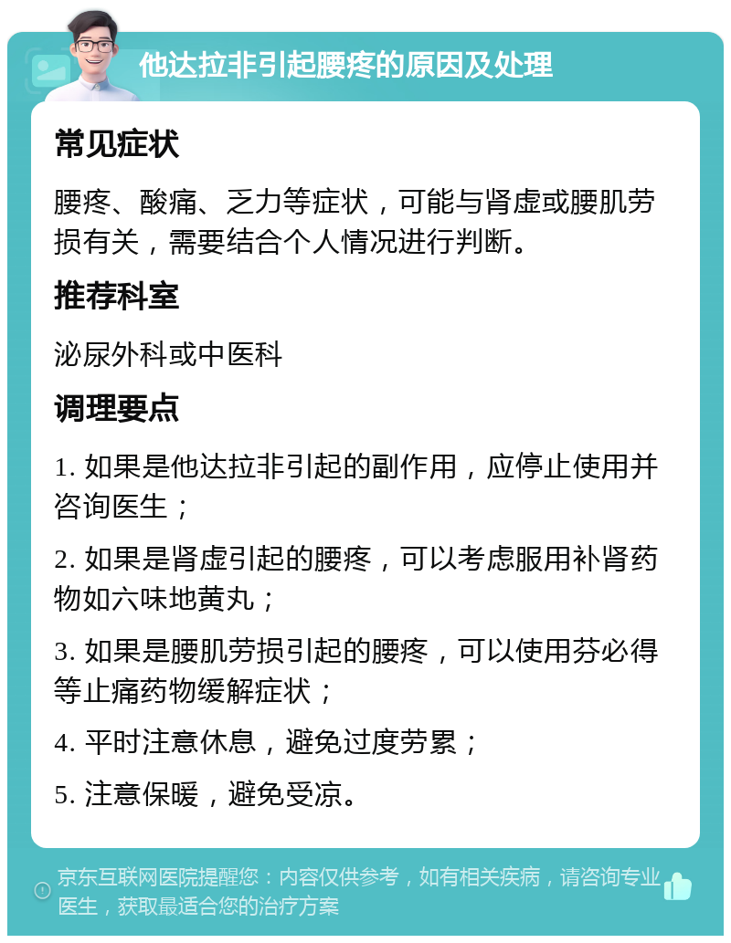 他达拉非引起腰疼的原因及处理 常见症状 腰疼、酸痛、乏力等症状，可能与肾虚或腰肌劳损有关，需要结合个人情况进行判断。 推荐科室 泌尿外科或中医科 调理要点 1. 如果是他达拉非引起的副作用，应停止使用并咨询医生； 2. 如果是肾虚引起的腰疼，可以考虑服用补肾药物如六味地黄丸； 3. 如果是腰肌劳损引起的腰疼，可以使用芬必得等止痛药物缓解症状； 4. 平时注意休息，避免过度劳累； 5. 注意保暖，避免受凉。