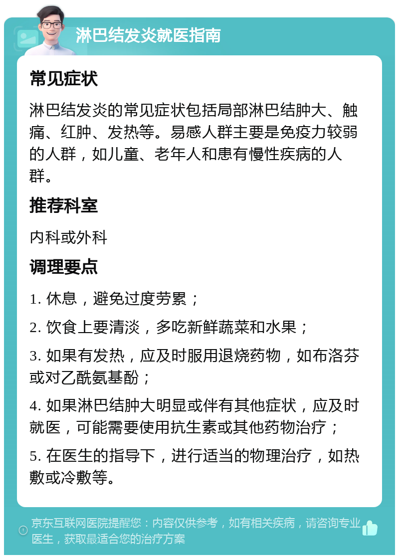 淋巴结发炎就医指南 常见症状 淋巴结发炎的常见症状包括局部淋巴结肿大、触痛、红肿、发热等。易感人群主要是免疫力较弱的人群，如儿童、老年人和患有慢性疾病的人群。 推荐科室 内科或外科 调理要点 1. 休息，避免过度劳累； 2. 饮食上要清淡，多吃新鲜蔬菜和水果； 3. 如果有发热，应及时服用退烧药物，如布洛芬或对乙酰氨基酚； 4. 如果淋巴结肿大明显或伴有其他症状，应及时就医，可能需要使用抗生素或其他药物治疗； 5. 在医生的指导下，进行适当的物理治疗，如热敷或冷敷等。