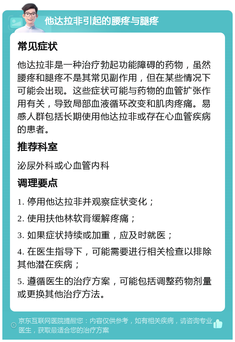 他达拉非引起的腰疼与腿疼 常见症状 他达拉非是一种治疗勃起功能障碍的药物，虽然腰疼和腿疼不是其常见副作用，但在某些情况下可能会出现。这些症状可能与药物的血管扩张作用有关，导致局部血液循环改变和肌肉疼痛。易感人群包括长期使用他达拉非或存在心血管疾病的患者。 推荐科室 泌尿外科或心血管内科 调理要点 1. 停用他达拉非并观察症状变化； 2. 使用扶他林软膏缓解疼痛； 3. 如果症状持续或加重，应及时就医； 4. 在医生指导下，可能需要进行相关检查以排除其他潜在疾病； 5. 遵循医生的治疗方案，可能包括调整药物剂量或更换其他治疗方法。