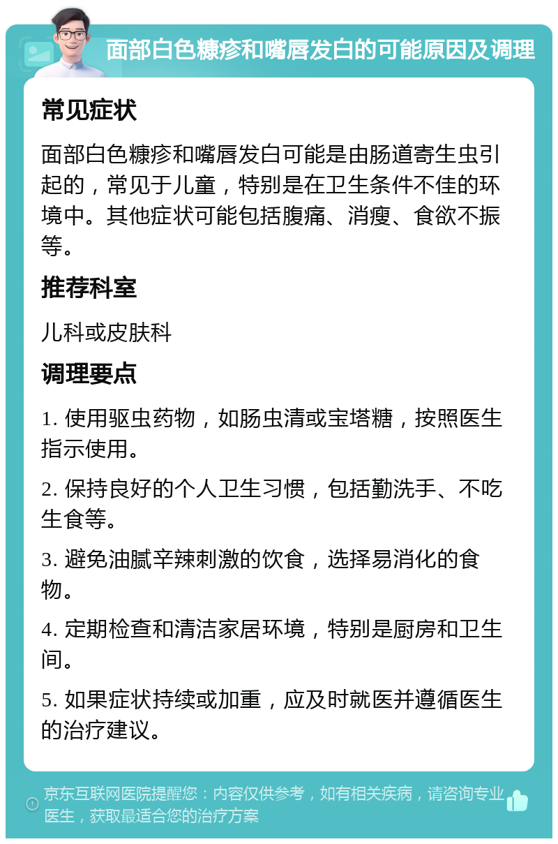 面部白色糠疹和嘴唇发白的可能原因及调理 常见症状 面部白色糠疹和嘴唇发白可能是由肠道寄生虫引起的，常见于儿童，特别是在卫生条件不佳的环境中。其他症状可能包括腹痛、消瘦、食欲不振等。 推荐科室 儿科或皮肤科 调理要点 1. 使用驱虫药物，如肠虫清或宝塔糖，按照医生指示使用。 2. 保持良好的个人卫生习惯，包括勤洗手、不吃生食等。 3. 避免油腻辛辣刺激的饮食，选择易消化的食物。 4. 定期检查和清洁家居环境，特别是厨房和卫生间。 5. 如果症状持续或加重，应及时就医并遵循医生的治疗建议。