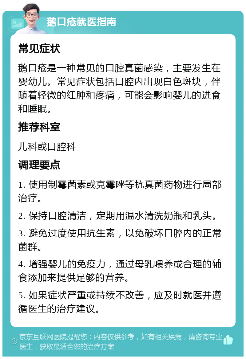 鹅口疮就医指南 常见症状 鹅口疮是一种常见的口腔真菌感染，主要发生在婴幼儿。常见症状包括口腔内出现白色斑块，伴随着轻微的红肿和疼痛，可能会影响婴儿的进食和睡眠。 推荐科室 儿科或口腔科 调理要点 1. 使用制霉菌素或克霉唑等抗真菌药物进行局部治疗。 2. 保持口腔清洁，定期用温水清洗奶瓶和乳头。 3. 避免过度使用抗生素，以免破坏口腔内的正常菌群。 4. 增强婴儿的免疫力，通过母乳喂养或合理的辅食添加来提供足够的营养。 5. 如果症状严重或持续不改善，应及时就医并遵循医生的治疗建议。